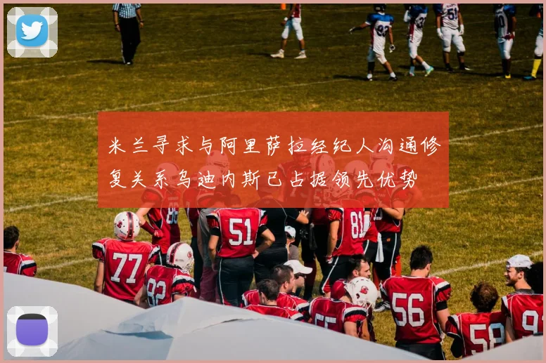 米兰寻求与阿里萨拉经纪人沟通修复关系乌迪内斯已占据领先优势