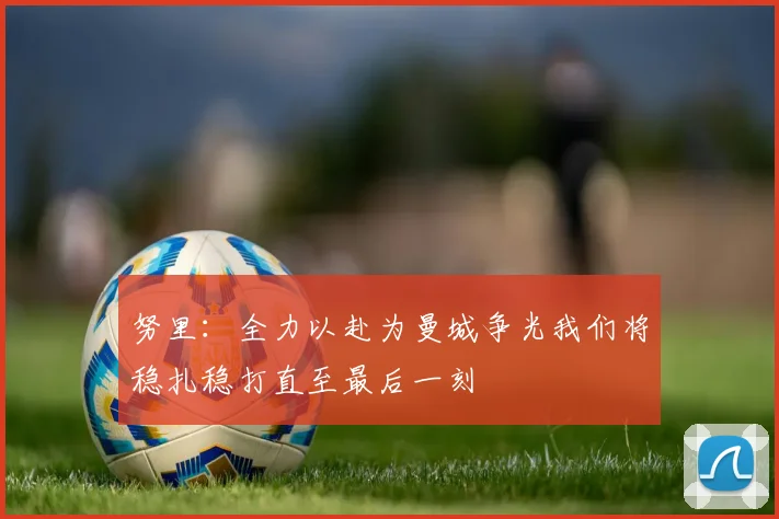 努里：全力以赴为曼城争光我们将稳扎稳打直至最后一刻