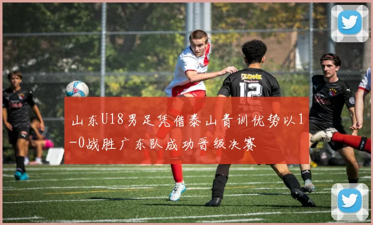 山东U18男足凭借泰山青训优势以1-0战胜广东队成功晋级决赛