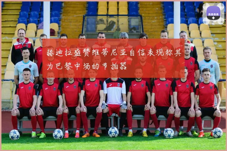 赫迪拉盛赞维蒂尼亚自信表现称其为巴黎中场的节拍器