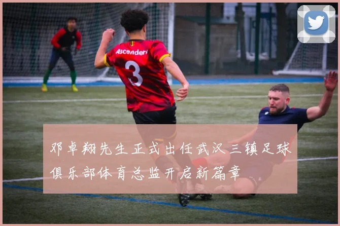 邓卓翔先生正式出任武汉三镇足球俱乐部体育总监开启新篇章