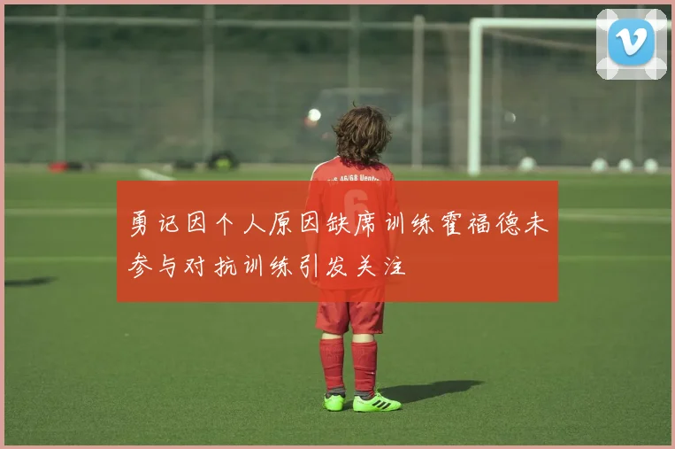勇记因个人原因缺席训练霍福德未参与对抗训练引发关注