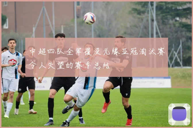 中超四队全军覆没无缘亚冠淘汰赛令人失望的赛季总结