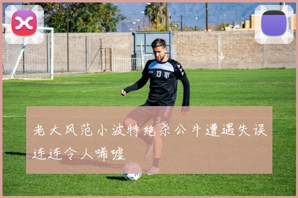 老大风范小波特绝杀公牛遭遇失误连连令人唏嘘