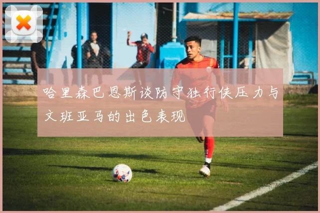 哈里森巴恩斯谈防守独行侠压力与文班亚马的出色表现