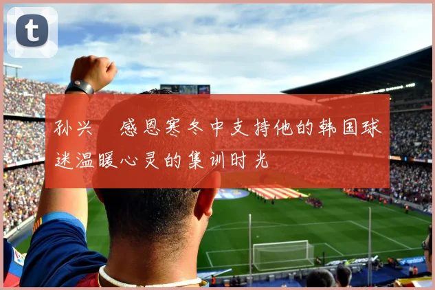 孙兴慜感恩寒冬中支持他的韩国球迷温暖心灵的集训时光