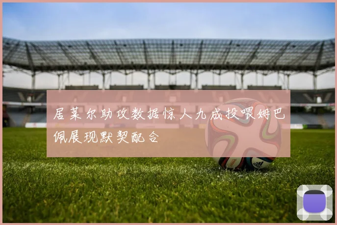 居莱尔助攻数据惊人九成投喂姆巴佩展现默契配合