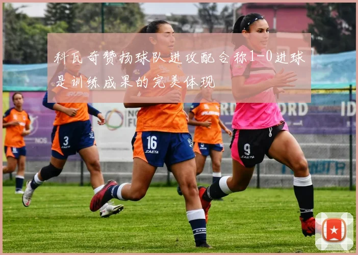 科瓦奇赞扬球队进攻配合称1-0进球是训练成果的完美体现