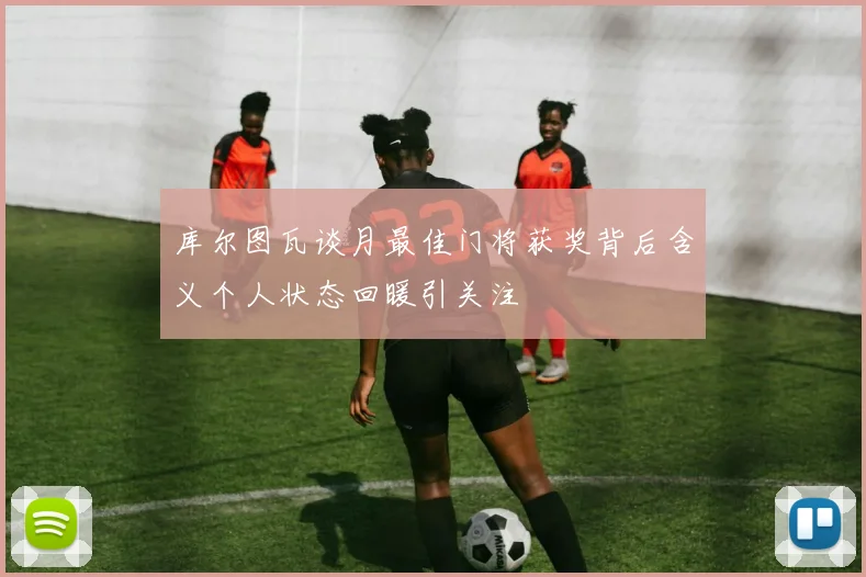 库尔图瓦谈月最佳门将获奖背后含义个人状态回暖引关注