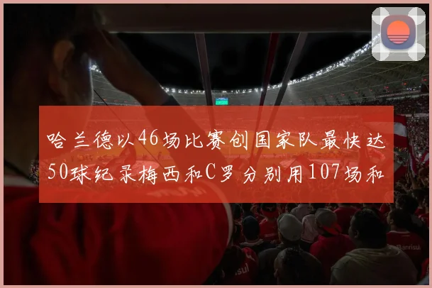 哈兰德以46场比赛创国家队最快达50球纪录梅西和C罗分别用107场和114场完成