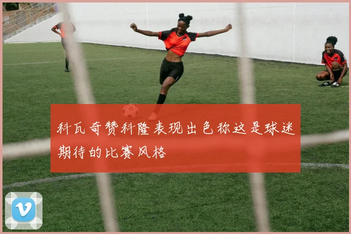 科瓦奇赞科隆表现出色称这是球迷期待的比赛风格