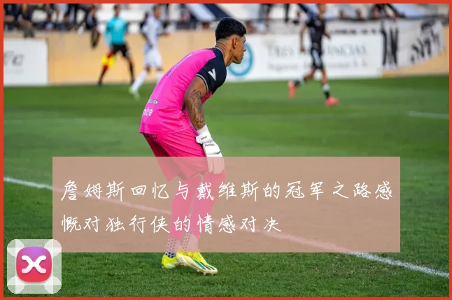 詹姆斯回忆与戴维斯的冠军之路感慨对独行侠的情感对决