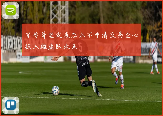 字母哥坚定表态永不申请交易全心投入雄鹿队未来