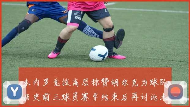米内罗竞技高层称赞胡尔克为球队历史前三球员赛季结束后再讨论未来计划