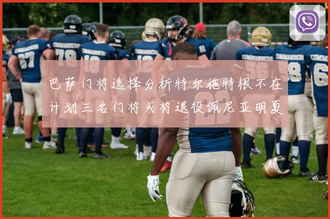 巴萨门将选择分析特尔施特根不在计划三名门将或将退役佩尼亚明夏回归展望