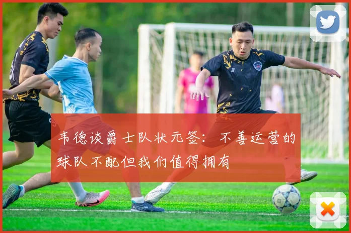 韦德谈爵士队状元签：不善运营的球队不配但我们值得拥有