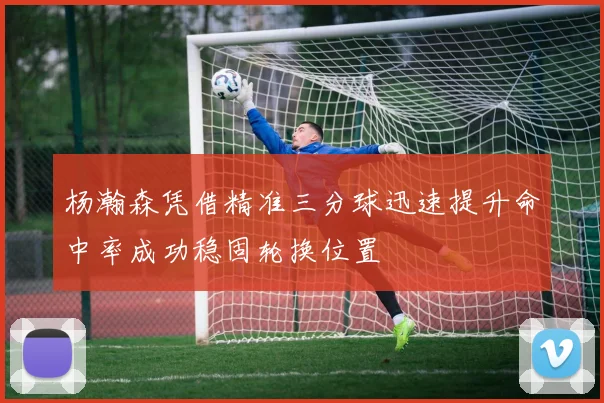 杨瀚森凭借精准三分球迅速提升命中率成功稳固轮换位置