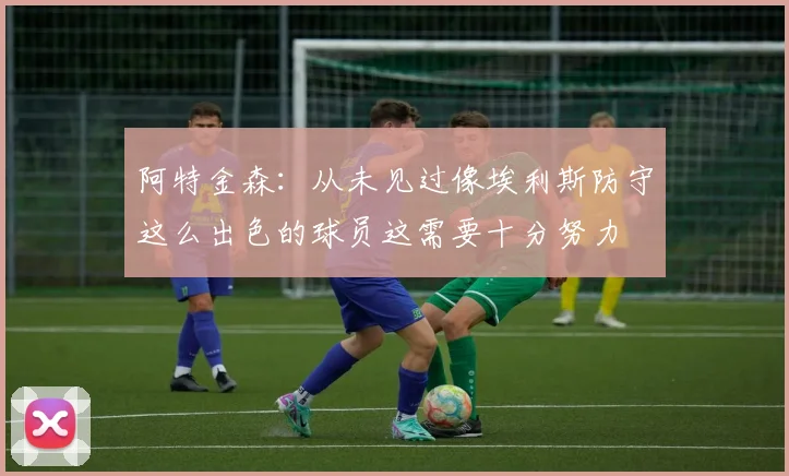 阿特金森：从未见过像埃利斯防守这么出色的球员这需要十分努力