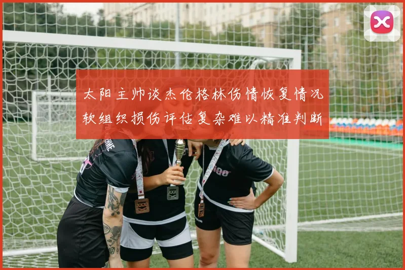 太阳主帅谈杰伦格林伤情恢复情况软组织损伤评估复杂难以精准判断