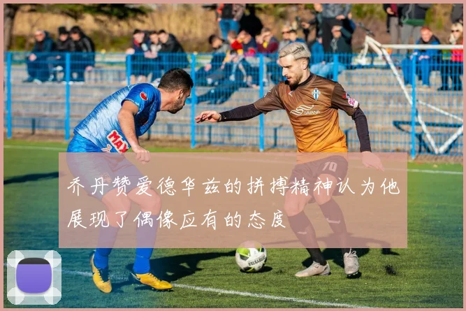 乔丹赞爱德华兹的拼搏精神认为他展现了偶像应有的态度