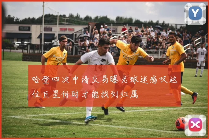 哈登四次申请交易曝光球迷感叹这位巨星何时才能找到归属