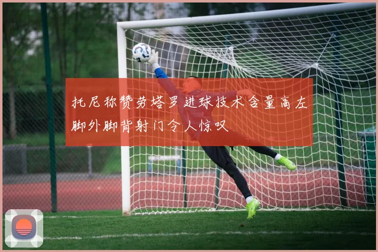 托尼称赞劳塔罗进球技术含量高左脚外脚背射门令人惊叹