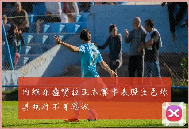 内维尔盛赞拉亚本赛季表现出色称其绝对不可思议