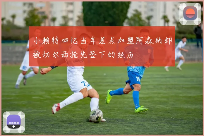 小赖特回忆当年差点加盟阿森纳却被切尔西抢先签下的经历