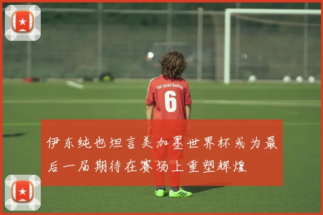 伊东纯也坦言美加墨世界杯或为最后一届期待在赛场上重塑辉煌