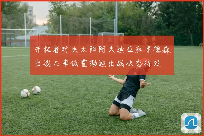 开拓者对决太阳阿夫迪亚和亨德森出战几率低霍勒迪出战状态待定