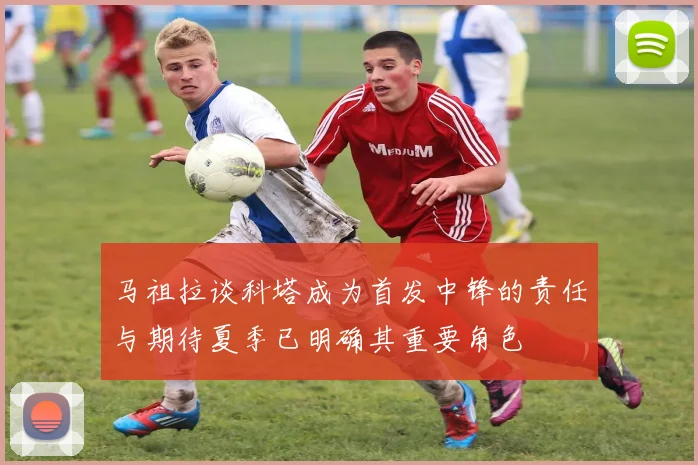 马祖拉谈科塔成为首发中锋的责任与期待夏季已明确其重要角色