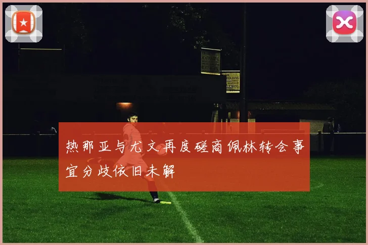 热那亚与尤文再度磋商佩林转会事宜分歧依旧未解