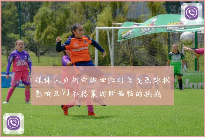 媒体人分析帝椒回归对马克西球权影响及VJ和格莱姆斯面临的挑战