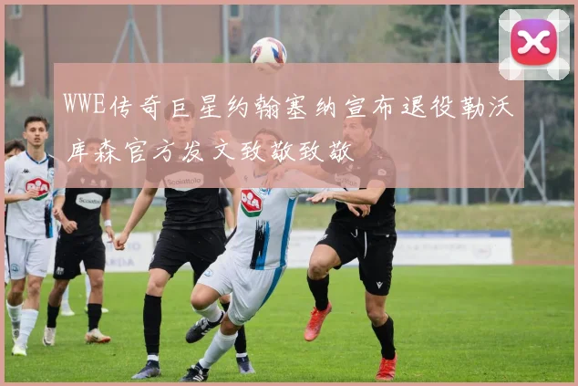 WWE传奇巨星约翰塞纳宣布退役勒沃库森官方发文致敬致敬