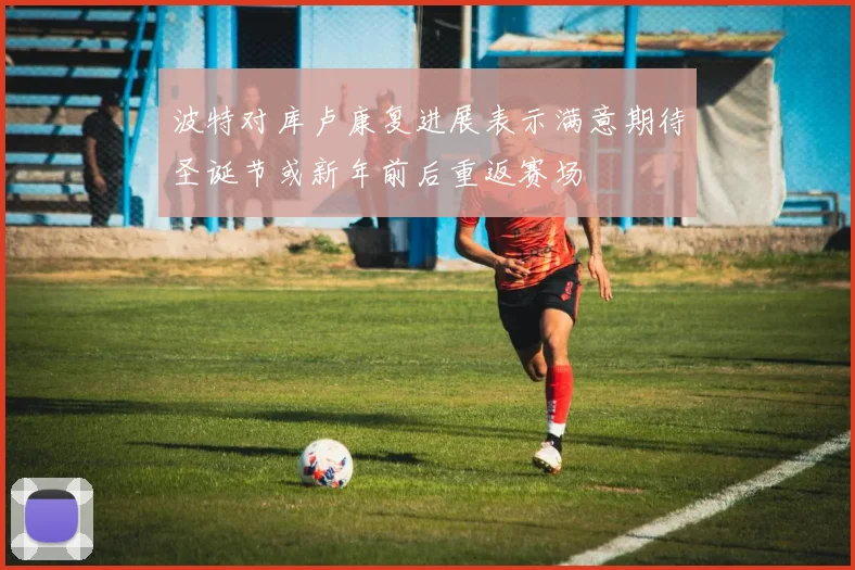 波特对库卢康复进展表示满意期待圣诞节或新年前后重返赛场