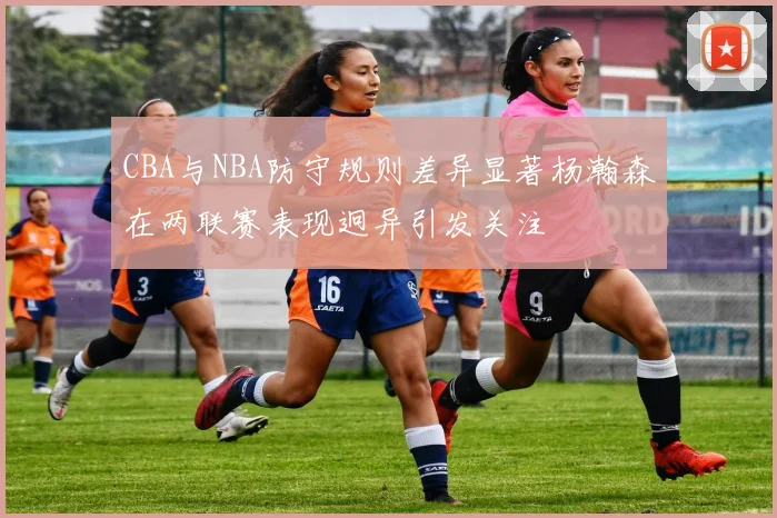 CBA与NBA防守规则差异显著杨瀚森在两联赛表现迥异引发关注