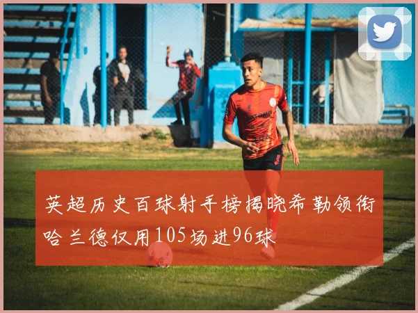 英超历史百球射手榜揭晓希勒领衔哈兰德仅用105场进96球