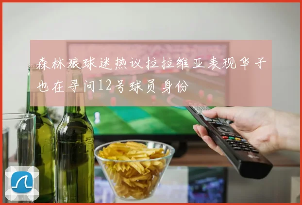 森林狼球迷热议拉拉维亚表现华子也在寻问12号球员身份