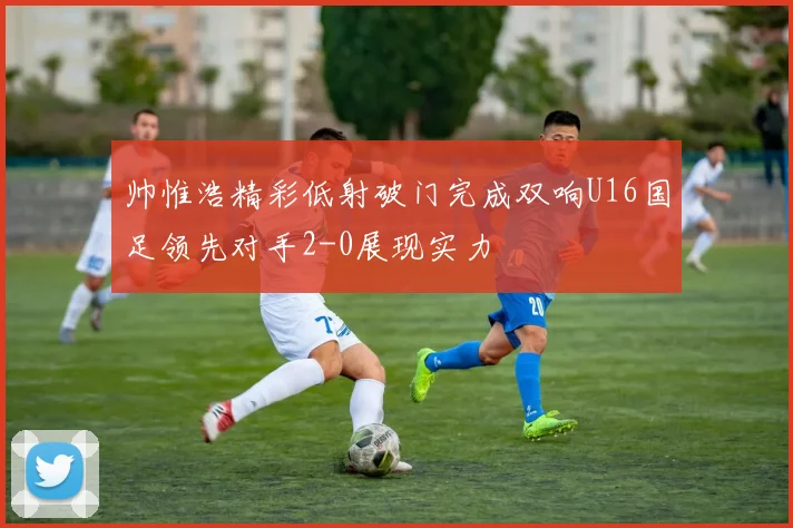 帅惟浩精彩低射破门完成双响U16国足领先对手2-0展现实力